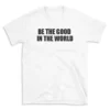 BE THE GOOD IN THE WORLD - White T-shirt for Men and Women - Black Quote Text Design - Soft Cotton Graphic Tee - Comfortable Unisex T-Shirt