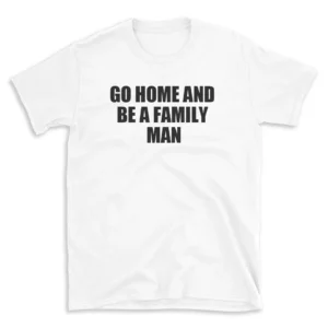 GO HOME AND BE A FAMILY MAN - White T-shirt for Men and Women - Black Quote Text Design - Soft Cotton Graphic Tee - Comfortable Unisex T-Shirt