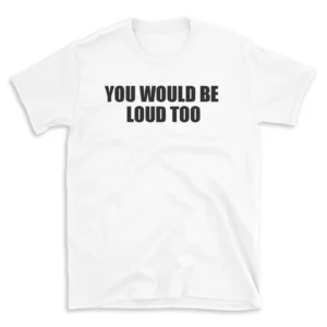 YOU WOULD BE LOUD TOO - White T-shirt for Men and Women - Black Quote Text Design - Soft Cotton Graphic Tee - Comfortable Unisex T-Shirt