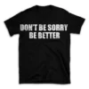 DON'T BE SORRY BE BETTER- Black T-shirt for Men and Women - White Quote Text Design - Soft Cotton Graphic Tee - Comfortable Unisex T-Shirt